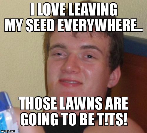 10 Guy Meme | I LOVE LEAVING MY SEED EVERYWHERE.. THOSE LAWNS ARE GOING TO BE T!TS! | image tagged in memes,10 guy | made w/ Imgflip meme maker