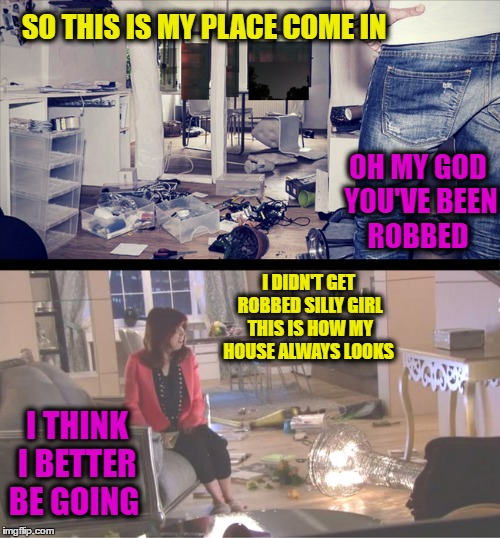 My house didn't get broken into I am just lazy.  | SO THIS IS MY PLACE COME IN; OH MY GOD YOU'VE BEEN ROBBED; I DIDN'T GET ROBBED SILLY GIRL THIS IS HOW MY HOUSE ALWAYS LOOKS; I THINK I BETTER BE GOING | image tagged in robbed,messy,first date,memes,funny | made w/ Imgflip meme maker