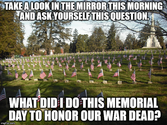 TAKE A LOOK IN THE MIRROR THIS MORNING AND ASK YOURSELF THIS QUESTION. WHAT DID I DO THIS MEMORIAL DAY TO HONOR OUR WAR DEAD? | image tagged in gettysburg memorial day | made w/ Imgflip meme maker