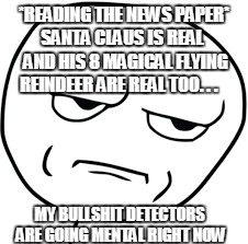 this is bullshit
 | *READING THE NEWS PAPER* SANTA CLAUS IS REAL   AND HIS 8 MAGICAL FLYING REINDEER ARE REAL TOO. . . MY BULLSHIT DETECTORS ARE GOING MENTAL RIGHT NOW | image tagged in santa,funny,memes,funny memes,bullshit face/bruh face | made w/ Imgflip meme maker
