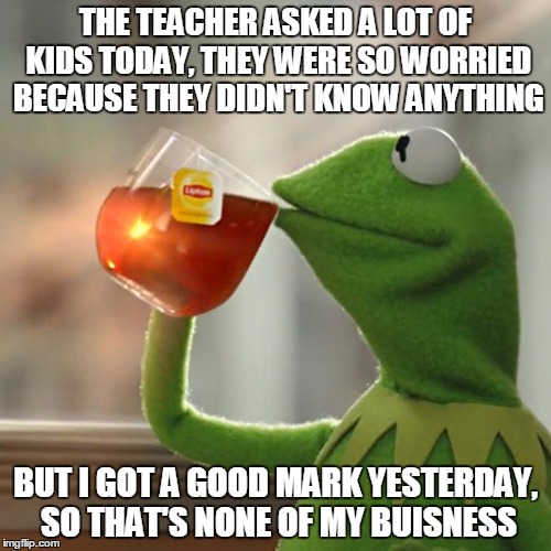 I was thinking "But this is none of my buisness" the whole lesson! | THE TEACHER ASKED A LOT OF KIDS TODAY, THEY WERE SO WORRIED BECAUSE THEY DIDN'T KNOW ANYTHING; BUT I GOT A GOOD MARK YESTERDAY, SO THAT'S NONE OF MY BUISNESS | image tagged in memes,but thats none of my business,kermit the frog | made w/ Imgflip meme maker