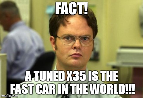 Dwight Schrute Meme | FACT! A TUNED X35 IS THE FAST CAR IN THE WORLD!!! | image tagged in memes,dwight schrute | made w/ Imgflip meme maker