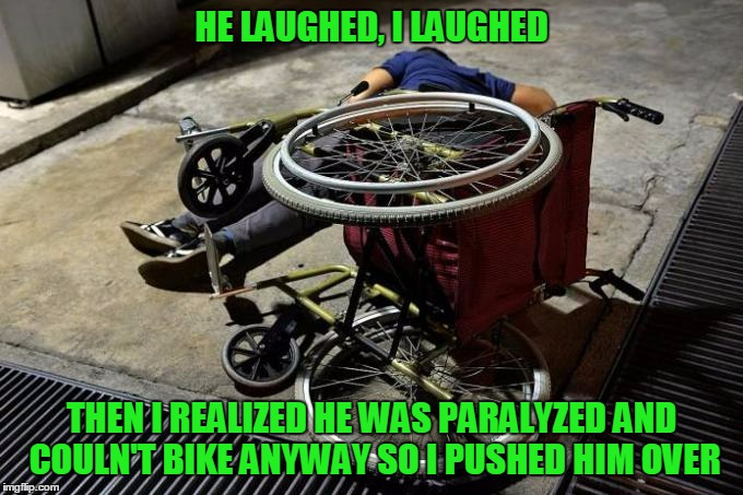 HE LAUGHED, I LAUGHED THEN I REALIZED HE WAS PARALYZED AND COULN'T BIKE ANYWAY SO I PUSHED HIM OVER | made w/ Imgflip meme maker