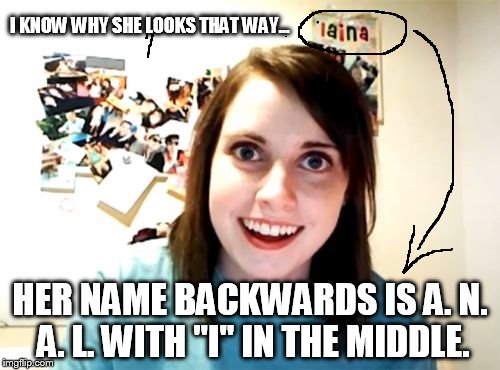 did you see that? | I KNOW WHY SHE LOOKS THAT WAY... HER NAME BACKWARDS IS A. N. A. L. WITH "I" IN THE MIDDLE. | image tagged in memes,overly attached girlfriend | made w/ Imgflip meme maker