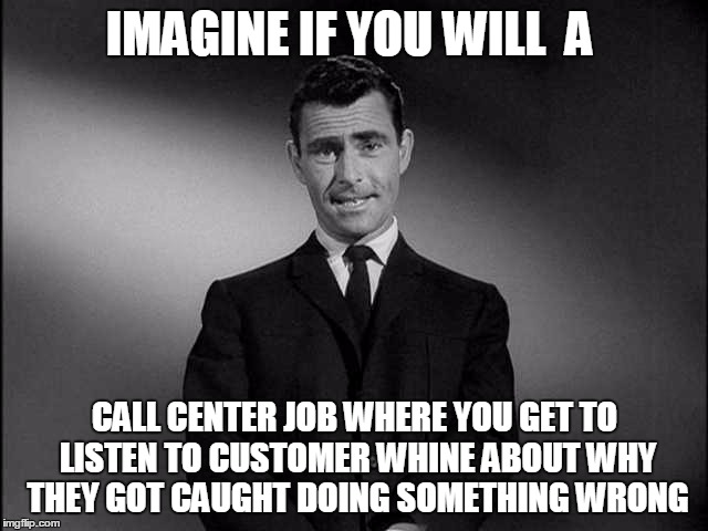rod serling twilight zone | IMAGINE IF YOU WILL  A; CALL CENTER JOB WHERE YOU GET TO LISTEN TO CUSTOMER WHINE ABOUT WHY THEY GOT CAUGHT DOING SOMETHING WRONG | image tagged in rod serling twilight zone | made w/ Imgflip meme maker