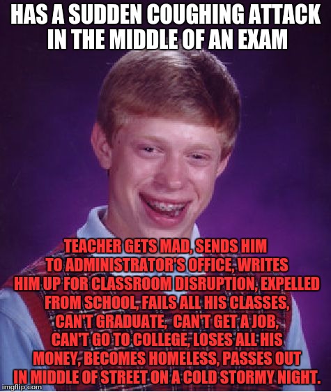 Bad Luck Brian Meme | HAS A SUDDEN COUGHING ATTACK IN THE MIDDLE OF AN EXAM; TEACHER GETS MAD, SENDS HIM TO ADMINISTRATOR'S OFFICE, WRITES HIM UP FOR CLASSROOM DISRUPTION, EXPELLED FROM SCHOOL, FAILS ALL HIS CLASSES, CAN'T GRADUATE,  CAN'T GET A JOB, CAN'T GO TO COLLEGE, LOSES ALL HIS MONEY, BECOMES HOMELESS, PASSES OUT IN MIDDLE OF STREET ON A COLD STORMY NIGHT. | image tagged in memes,bad luck brian | made w/ Imgflip meme maker