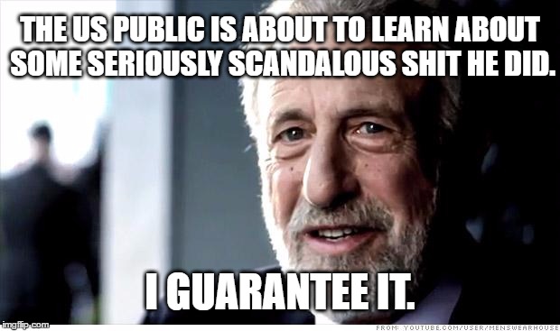 I Guarantee It | THE US PUBLIC IS ABOUT TO LEARN ABOUT SOME SERIOUSLY SCANDALOUS SHIT HE DID. I GUARANTEE IT. | image tagged in memes,i guarantee it,AdviceAnimals | made w/ Imgflip meme maker