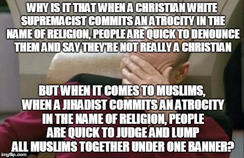 Will no one dare defend our innocent Muslim brothers and sisters? (Someone *HAD* to say it!) | WHY IS IT THAT WHEN A CHRISTIAN WHITE SUPREMACIST COMMITS AN ATROCITY IN THE NAME OF RELIGION, PEOPLE ARE QUICK TO DENOUNCE THEM AND SAY THEY'RE NOT REALLY A CHRISTIAN; BUT WHEN IT COMES TO MUSLIMS, WHEN A JIHADIST COMMITS AN ATROCITY IN THE NAME OF RELIGION, PEOPLE ARE QUICK TO JUDGE AND LUMP ALL MUSLIMS TOGETHER UNDER ONE BANNER? | image tagged in memes,captain picard facepalm | made w/ Imgflip meme maker