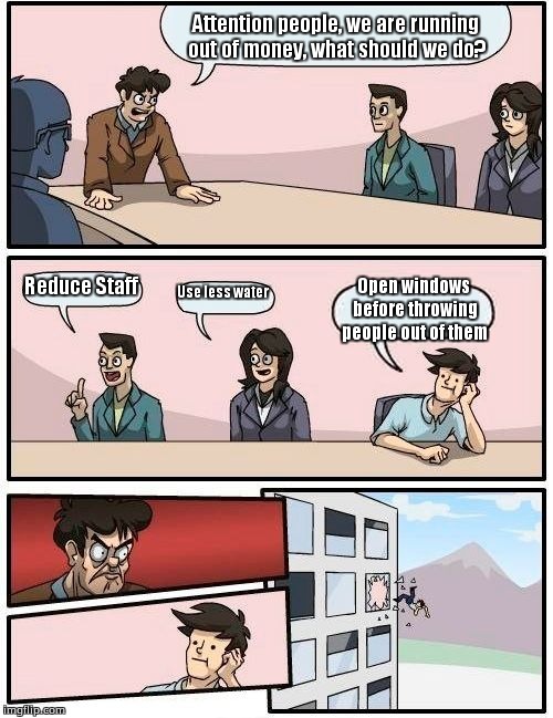 Boardroom Meeting Suggestion | Attention people, we are running out of money, what should we do? Reduce Staff; Use less water; Open windows before throwing people out of them | image tagged in memes,boardroom meeting suggestion | made w/ Imgflip meme maker