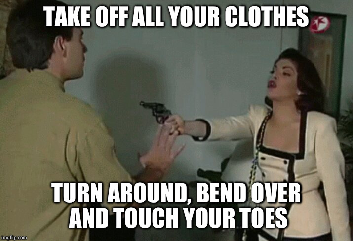 take off your clothes | TAKE OFF ALL YOUR CLOTHES; TURN AROUND, BEND OVER AND TOUCH YOUR TOES | image tagged in take off your clothes | made w/ Imgflip meme maker