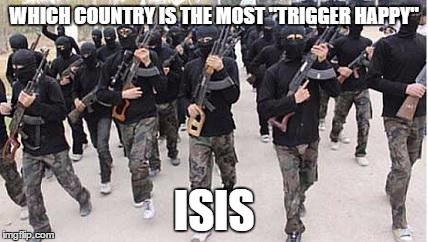 ISIS | WHICH COUNTRY IS THE MOST "TRIGGER HAPPY"; ISIS | image tagged in isis | made w/ Imgflip meme maker
