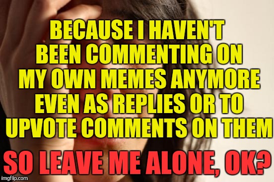 First World Problems Meme | BECAUSE I HAVEN'T BEEN COMMENTING ON MY OWN MEMES ANYMORE EVEN AS REPLIES OR TO UPVOTE COMMENTS ON THEM SO LEAVE ME ALONE, OK? | image tagged in memes,first world problems | made w/ Imgflip meme maker