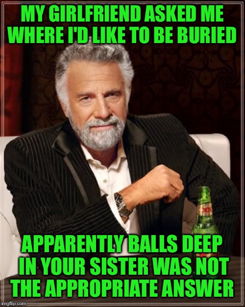 Nothing personal my dear but... | MY GIRLFRIEND ASKED ME WHERE I'D LIKE TO BE BURIED; APPARENTLY BALLS DEEP IN YOUR SISTER WAS NOT THE APPROPRIATE ANSWER | image tagged in memes,the most interesting man in the world,funny | made w/ Imgflip meme maker