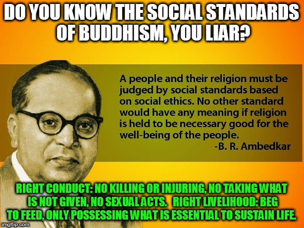 DO YOU KNOW THE SOCIAL STANDARDS OF BUDDHISM, YOU LIAR? RIGHT CONDUCT: NO KILLING OR INJURING, NO TAKING WHAT IS NOT GIVEN, NO SEXUAL ACTS. 

RIGHT LIVELIHOOD: BEG TO FEED, ONLY POSSESSING WHAT IS ESSENTIAL TO SUSTAIN LIFE. | image tagged in kedar joshi,ambedkar,buddhism,anti-hinduism | made w/ Imgflip meme maker