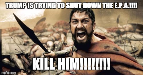 Sparta Leonidas | TRUMP IS TRYING TO SHUT DOWN THE E.P.A.!!!! KILL HIM!!!!!!!! | image tagged in memes,sparta leonidas | made w/ Imgflip meme maker
