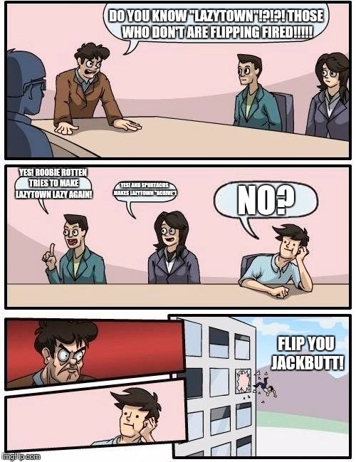 Boardroom Meeting Suggestion Meme | DO YOU KNOW "LAZYTOWN"!?!?! THOSE WHO DON'T ARE FLIPPING FIRED!!!!! YES! ROOBIE ROTTEN TRIES TO MAKE LAZYTOWN LAZY AGAIN! YES! AND SPORTACUS MAKES LAZYTOWN "ACRIVE"! NO? FLIP YOU JACKBUTT! | image tagged in memes,boardroom meeting suggestion | made w/ Imgflip meme maker