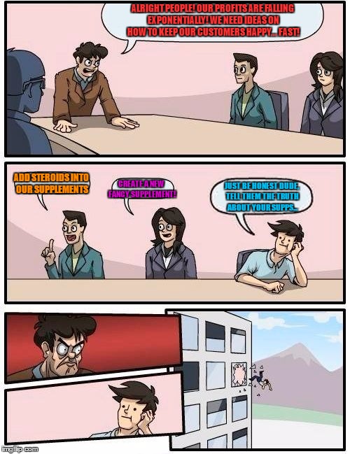 Boardroom Meeting Suggestion Meme | ALRIGHT PEOPLE! OUR PROFITS ARE FALLING EXPONENTIALLY! WE NEED IDEAS ON HOW TO KEEP OUR CUSTOMERS HAPPY... FAST! ADD STEROIDS INTO OUR SUPPLEMENTS; CREATE A NEW FANCY SUPPLEMENT! JUST BE HONEST DUDE, TELL THEM THE TRUTH ABOUT YOUR SUPPS... | image tagged in memes,boardroom meeting suggestion | made w/ Imgflip meme maker