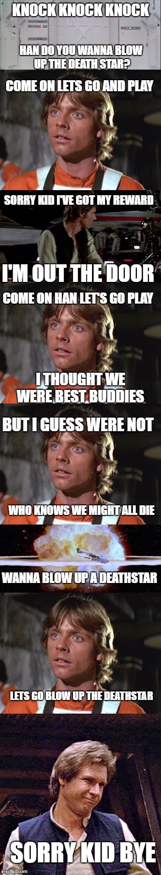 Do you wanna blow up a death star | KNOCK KNOCK KNOCK; HAN DO YOU WANNA BLOW UP THE DEATH STAR? COME ON LETS GO AND PLAY; SORRY KID I'VE GOT MY REWARD; I'M OUT THE DOOR; COME ON HAN LET'S GO PLAY; I THOUGHT WE WERE BEST BUDDIES; BUT I GUESS WERE NOT; WHO KNOWS WE MIGHT ALL DIE; WANNA BLOW UP A DEATHSTAR; LETS GO BLOW UP THE DEATHSTAR; SORRY KID BYE | image tagged in funny,memes,funny memes,funny meme,star wars,frozen | made w/ Imgflip meme maker