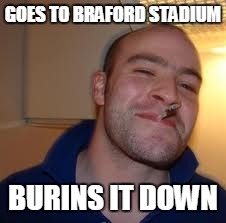 good guy greg | GOES TO BRAFORD STADIUM; BURINS IT DOWN | image tagged in good guy greg | made w/ Imgflip meme maker