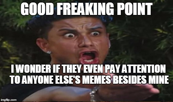 GOOD FREAKING POINT I WONDER IF THEY EVEN PAY ATTENTION TO ANYONE ELSE'S MEMES BESIDES MINE | made w/ Imgflip meme maker