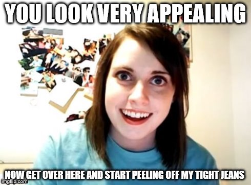 Overly Attached Girlfriend | YOU LOOK VERY APPEALING; NOW GET OVER HERE AND START PEELING OFF MY TIGHT JEANS | image tagged in overly attached girlfriend | made w/ Imgflip meme maker
