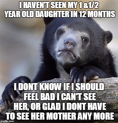 Confession Bear | I HAVEN'T SEEN MY 1 &1/2 YEAR OLD DAUGHTER IN 12 MONTHS; I DONT KNOW IF I SHOULD FEEL BAD I CAN'T SEE HER, OR GLAD I DONT HAVE TO SEE HER MOTHER ANY MORE | image tagged in memes,confession bear | made w/ Imgflip meme maker