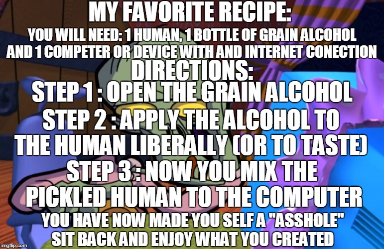 bon appetit | MY FAVORITE RECIPE:; YOU WILL NEED: 1 HUMAN, 1 BOTTLE OF GRAIN ALCOHOL AND 1 COMPETER OR DEVICE WITH AND INTERNET CONECTION; DIRECTIONS:; STEP 1 : OPEN THE GRAIN ALCOHOL; STEP 2 : APPLY THE ALCOHOL TO THE HUMAN LIBERALLY (OR TO TASTE); STEP 3 : NOW YOU MIX THE PICKLED HUMAN TO THE COMPUTER; YOU HAVE NOW MADE YOU SELF A "ASSHOLE" SIT BACK AND ENJOY WHAT YOU CREATED | image tagged in alien internet troll bl4h,recipe,internet,trolls,drank,memes | made w/ Imgflip meme maker