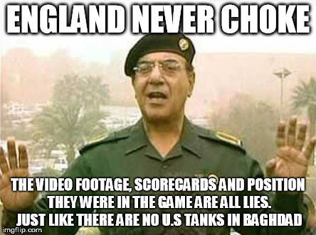 Comical Ali | ENGLAND NEVER CHOKE; THE VIDEO FOOTAGE, SCORECARDS AND POSITION THEY WERE IN THE GAME ARE ALL LIES. JUST LIKE THERE ARE NO U.S TANKS IN BAGHDAD | image tagged in comical ali | made w/ Imgflip meme maker