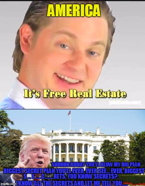 it's free real estate  | AMERICA; SHHHHH BUDDY YOU'LL BLOW MY BIG PLAN; BIGGEST SECRET PLAN YOU'LL EVER, EVER SEE... EVER, BIGGEST; S ... E .....C........RETS, YOU KNOW SECRETS?, I KNOW ALL THE SECRETS AND LET ME TELL YOU..... | image tagged in memes,anti trump,tim and eric,classified,wiki all the leaks | made w/ Imgflip meme maker