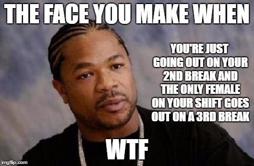 Just venting. This kind of shit really pisses me off! | THE FACE YOU MAKE WHEN; YOU'RE JUST GOING OUT ON YOUR 2ND BREAK AND THE ONLY FEMALE ON YOUR SHIFT GOES OUT ON A 3RD BREAK; WTF | image tagged in memes,serious xzibit | made w/ Imgflip meme maker