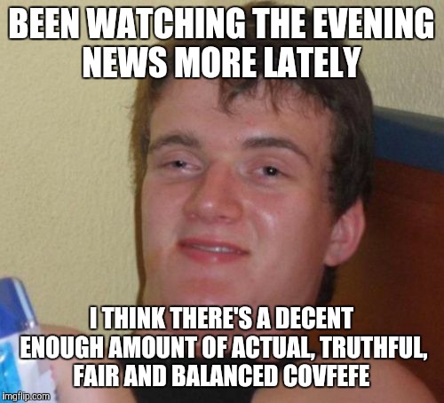 10 Guy | BEEN WATCHING THE EVENING NEWS MORE LATELY; I THINK THERE'S A DECENT ENOUGH AMOUNT OF ACTUAL, TRUTHFUL, FAIR AND BALANCED COVFEFE | image tagged in memes,10 guy | made w/ Imgflip meme maker