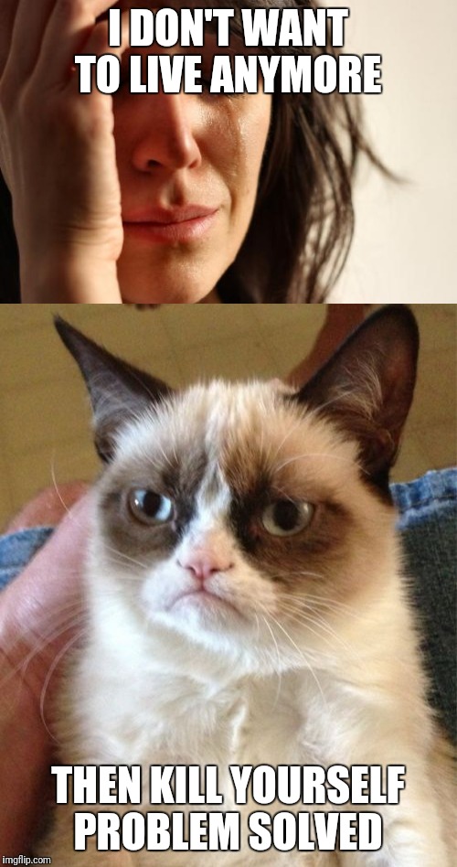 Sad Women on grumpy cat | I DON'T WANT TO LIVE ANYMORE; THEN KILL YOURSELF PROBLEM SOLVED | image tagged in grumpy cat | made w/ Imgflip meme maker
