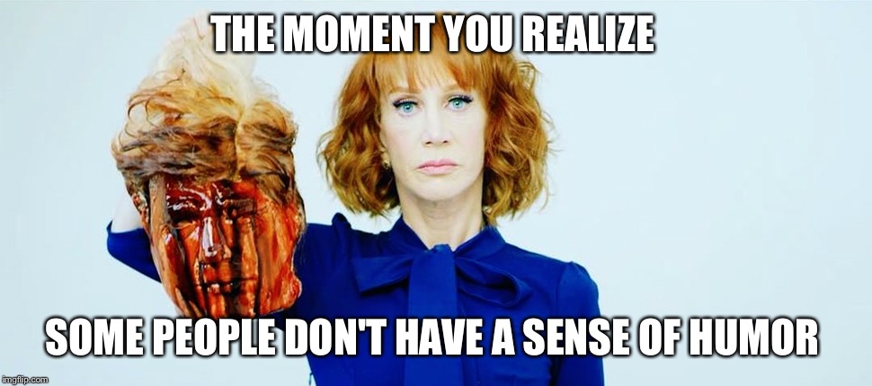 THE MOMENT YOU REALIZE; SOME PEOPLE DON'T HAVE A SENSE OF HUMOR | image tagged in kathy griffin,donald trump,president trump,donald trump approves,trump 2016,funny | made w/ Imgflip meme maker
