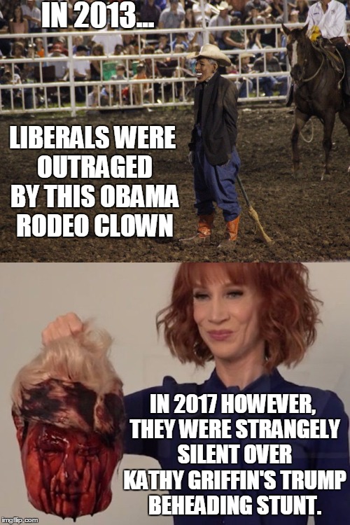 And Liberals Wonder Why We Don't Respect Them Anymore | IN 2013... LIBERALS WERE OUTRAGED BY THIS OBAMA RODEO CLOWN; IN 2017 HOWEVER, THEY WERE STRANGELY SILENT OVER KATHY GRIFFIN'S TRUMP BEHEADING STUNT. | image tagged in memes,liberals,hypocrisy | made w/ Imgflip meme maker