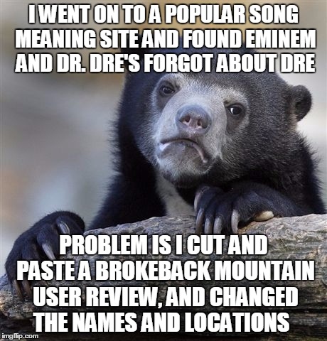 Confession Bear Meme | I WENT ON TO A POPULAR SONG MEANING SITE AND FOUND EMINEM AND DR. DRE'S FORGOT ABOUT DRE; PROBLEM IS I CUT AND PASTE A BROKEBACK MOUNTAIN USER REVIEW, AND CHANGED THE NAMES AND LOCATIONS | image tagged in memes,confession bear,broke back,eminem,dr dre,gay marriage | made w/ Imgflip meme maker