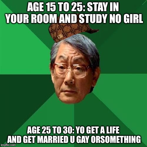 Asian father | AGE 15 TO 25: STAY IN YOUR ROOM AND STUDY NO GIRL; AGE 25 TO 30: YO GET A LIFE AND GET MARRIED U GAY ORSOMETHING | image tagged in memes,high expectations asian father,scumbag | made w/ Imgflip meme maker