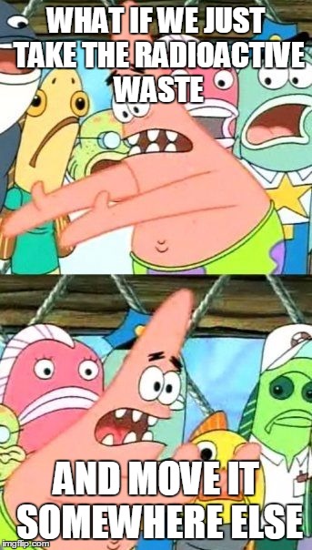 Put It Somewhere Else Patrick Meme | WHAT IF WE JUST TAKE THE RADIOACTIVE WASTE; AND MOVE IT SOMEWHERE ELSE | image tagged in memes,put it somewhere else patrick | made w/ Imgflip meme maker