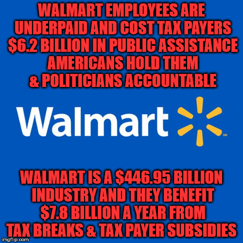 Walmart Life | WALMART EMPLOYEES ARE UNDERPAID AND COST TAX PAYERS $6.2 BILLION IN PUBLIC ASSISTANCE AMERICANS HOLD THEM & POLITICIANS ACCOUNTABLE; WALMART IS A $446.95 BILLION INDUSTRY AND THEY BENEFIT $7.8 BILLION A YEAR FROM TAX BREAKS & TAX PAYER SUBSIDIES | image tagged in walmart life | made w/ Imgflip meme maker