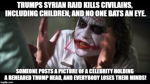 And everybody loses their minds | TRUMPS SYRIAN RAID KILLS CIVILAINS, INCLUDING CHILDREN, AND NO ONE BATS AN EYE. SOMEONE POSTS A PICTURE OF A CELEBRITY HOLDING A BEHEADED TRUMP HEAD, AND EVERYBODY LOSES THEIR MINDS! | image tagged in memes,and everybody loses their minds | made w/ Imgflip meme maker