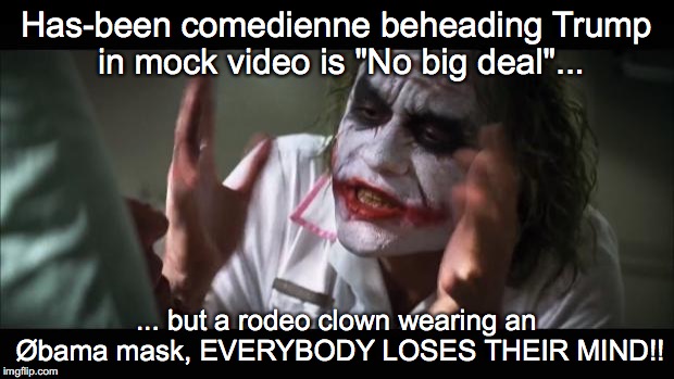 And everybody loses their minds | Has-been comedienne beheading Trump in mock video is "No big deal"... ... but a rodeo clown wearing an Øbama mask, EVERYBODY LOSES THEIR MIND!! | image tagged in memes,and everybody loses their minds | made w/ Imgflip meme maker