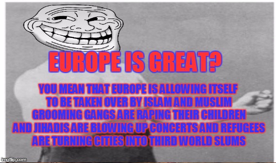 YOU MEAN THAT EUROPE IS ALLOWING ITSELF TO BE TAKEN OVER BY ISLAM AND MUSLIM GROOMING GANGS ARE RAPING THEIR CHILDREN AND JIHADIS ARE BLOWING UP CONCERTS AND REFUGEES ARE TURNING CITIES INTO THIRD WORLD SLUMS; EUROPE IS GREAT? | made w/ Imgflip meme maker
