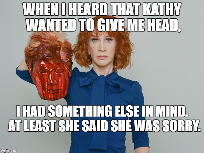 Kathy Griffin Tolerance | WHEN I HEARD THAT KATHY WANTED TO GIVE ME HEAD, I HAD SOMETHING ELSE IN MIND.  AT LEAST SHE SAID SHE WAS SORRY. | image tagged in kathy griffin tolerance | made w/ Imgflip meme maker