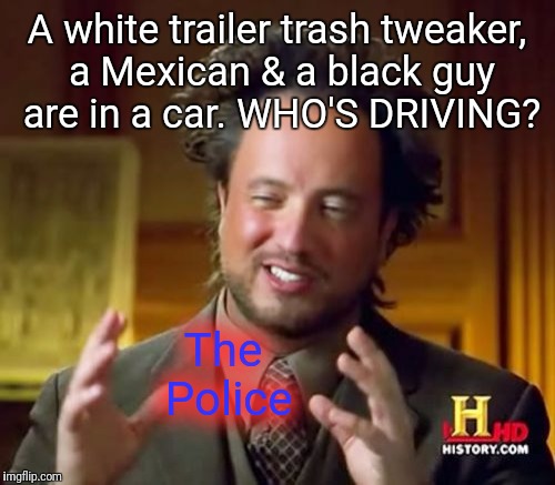 QUESTION: | A white trailer trash tweaker, a Mexican & a black guy are in a car. WHO'S DRIVING? The Police | image tagged in memes,ancient aliens,jokes,joke,lols | made w/ Imgflip meme maker