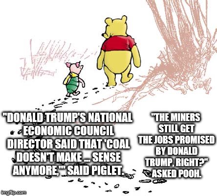 pooh | "THE MINERS STILL GET THE JOBS PROMISED BY DONALD TRUMP, RIGHT?" ASKED POOH. "DONALD TRUMP'S NATIONAL ECONOMIC COUNCIL DIRECTOR SAID THAT 'COAL DOESN'T MAKE ... SENSE ANYMORE,'" SAID PIGLET. | image tagged in pooh | made w/ Imgflip meme maker