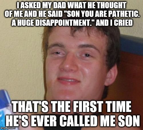 10 Guy | I ASKED MY DAD WHAT HE THOUGHT OF ME AND HE SAID "SON YOU ARE PATHETIC. A HUGE DISAPPOINTMENT." AND I CRIED; THAT'S THE FIRST TIME HE'S EVER CALLED ME SON | image tagged in memes,10 guy | made w/ Imgflip meme maker