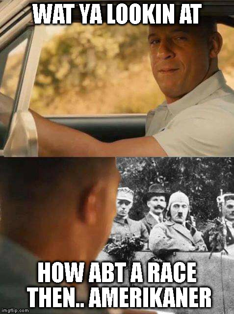 fast n german | WAT YA LOOKIN AT; HOW ABT A RACE THEN.. AMERIKANER | image tagged in too funny | made w/ Imgflip meme maker