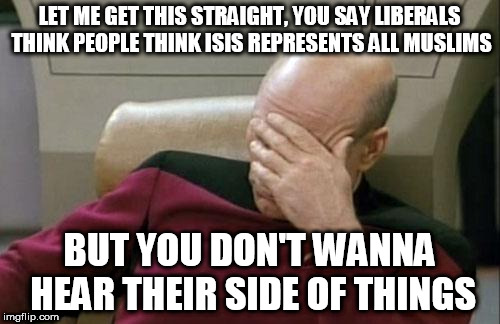 Captain Picard Facepalm | LET ME GET THIS STRAIGHT, YOU SAY LIBERALS THINK PEOPLE THINK ISIS REPRESENTS ALL MUSLIMS; BUT YOU DON'T WANNA HEAR THEIR SIDE OF THINGS | image tagged in memes,captain picard facepalm | made w/ Imgflip meme maker