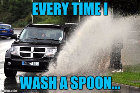 Splashed | EVERY TIME I; WASH A SPOON... | image tagged in splashed | made w/ Imgflip meme maker