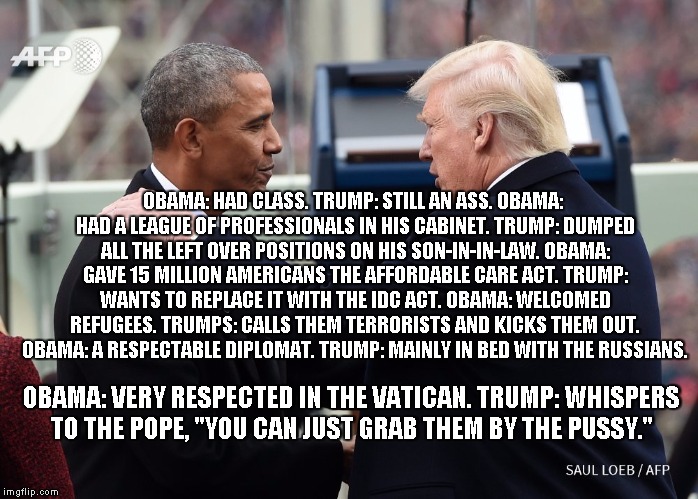 Trump Obama Captian now  | OBAMA: HAD CLASS. TRUMP: STILL AN ASS.
OBAMA: HAD A LEAGUE OF PROFESSIONALS IN HIS CABINET. TRUMP: DUMPED ALL THE LEFT OVER POSITIONS ON HIS SON-IN-IN-LAW. OBAMA: GAVE 15 MILLION AMERICANS THE AFFORDABLE CARE ACT. TRUMP: WANTS TO REPLACE IT WITH THE IDC ACT. OBAMA: WELCOMED REFUGEES. TRUMPS: CALLS THEM TERRORISTS AND KICKS THEM OUT. OBAMA: A RESPECTABLE DIPLOMAT. TRUMP: MAINLY IN BED WITH THE RUSSIANS. OBAMA: VERY RESPECTED IN THE VATICAN. TRUMP: WHISPERS TO THE POPE, "YOU CAN JUST GRAB THEM BY THE PUSSY." | image tagged in trump obama captian now | made w/ Imgflip meme maker