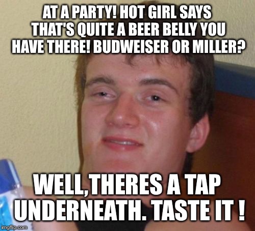 The king of beers | AT A PARTY! HOT GIRL SAYS THAT'S QUITE A BEER BELLY YOU HAVE THERE! BUDWEISER OR MILLER? WELL,THERES A TAP UNDERNEATH. TASTE IT ! | image tagged in memes,10 guy,funny | made w/ Imgflip meme maker